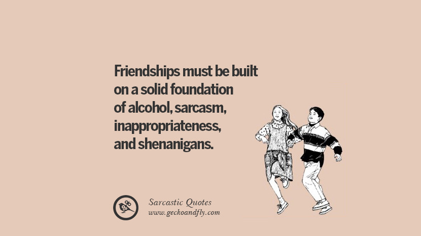 Friendships must be built on a solid foundation of alcohol, sarcasm, inappropriateness, and shenanigans.