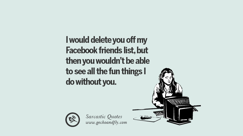 I would delete you off my Facebook friends list, but then you wouldn't be able to see all the fun things I do without you.