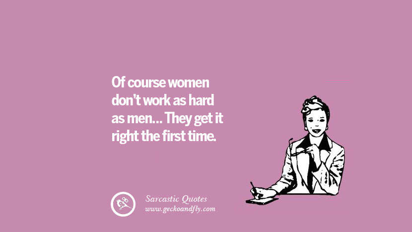 Of course women dont work as hard as men... They get it right the first time.