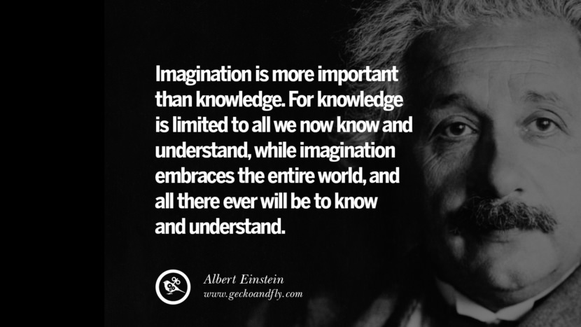 Imagination is more important than knowledge. For knowledge is limited to all they now know and understand, while imagination embraces the entire world, and all there ever will be to know and understand. - Albert Einstein