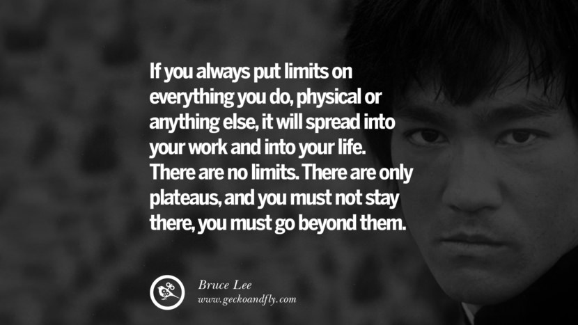 If you always put limits on everything you do, physical or anything else, it will spread into your work and into your life. There are no limits. There are only plateaus, and you must not stay there, you must go beyond them.