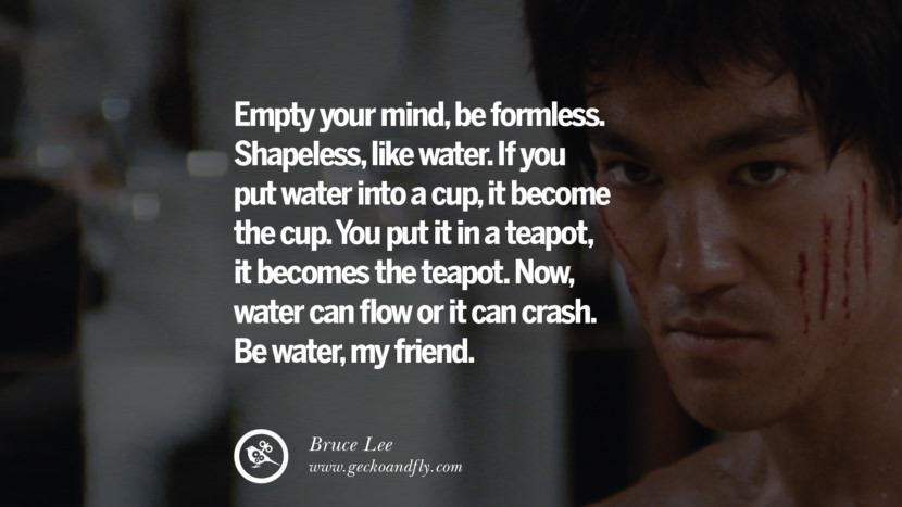 Empty your mind, be formless. Shapeless, like water. If you put water into a cup, it become the cup. You put it in a teapot, it becomes the teapot. Now, water can flow or it can crash. Be water, my friend.