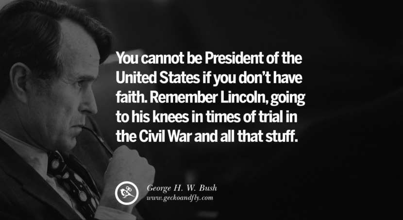 George H.W. Bush Quotes You cannot be President of the United States if you don't have faith. Remember Lincoln, going to his knees in times of trial in the Civil War and all that stuff.