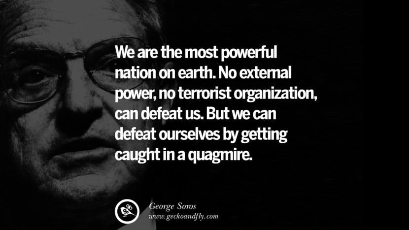 We are the most powerful nation on earth. No external power, no terrorist organization, can defeat us. But they can defeat ourselves by getting caught in a quagmire. Quote by George Soros