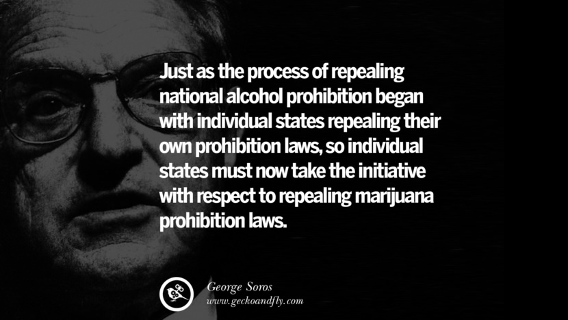Just as the process of repealing national alcohol prohibition began with individual states repealing their own prohibition laws, so individual states must now take the initiative with respect to repealing marijuana prohibition laws. Quote by George Soros