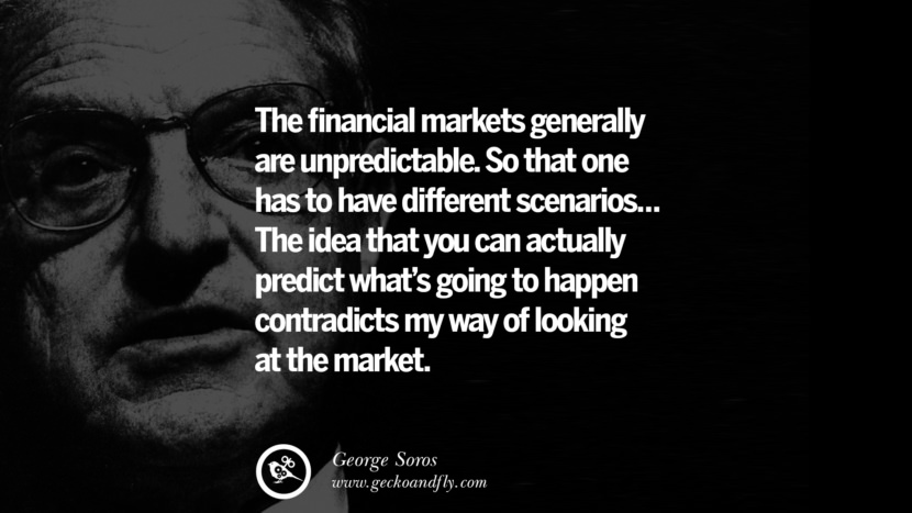 The financial markets generally are unpredictable. So that one has to have different scenarios... The idea that you can actually predict what's going to happen contradicts my way of looking at the market. Quote by George Soros