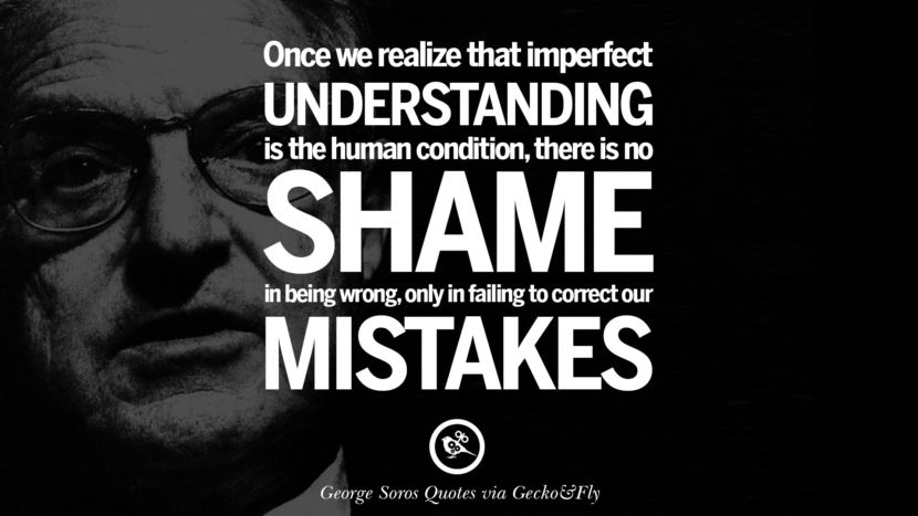 Once we realize that imperfect understanding is the human condition there is no shame in being wrong, only in failing to correct our mistakes. Quote by George Soros