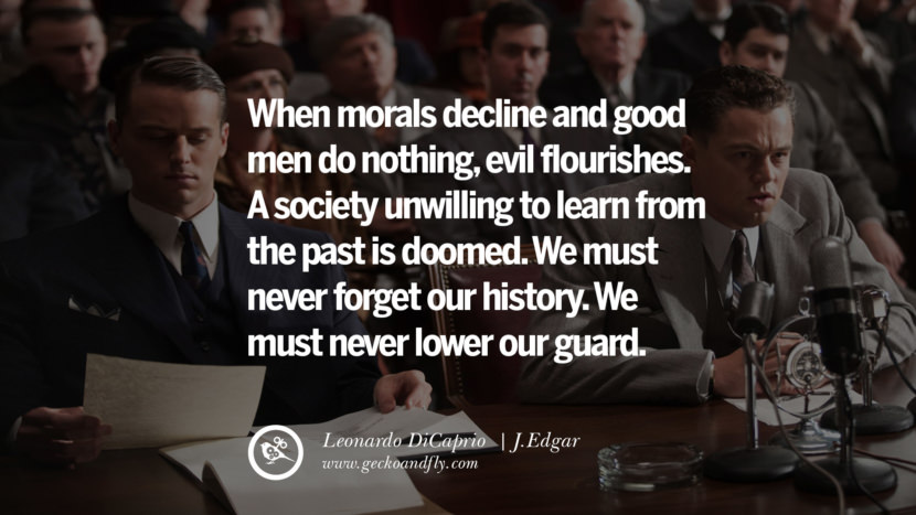 Leonardo Dicaprio Movie Quotes When morals decline and good men do nothing, evil flourishes. A society unwilling to learn from the past is doomed. They must never forget their history. They must never lower their guard. - J.Edgar, quote from Leonardo DiCaprio Movie