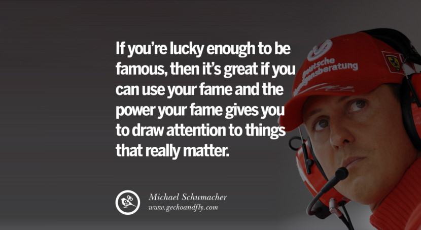 If you're lucky enough to be famous, then it's great if you can use your fame and the power your fame gives you to draw attention to things that really matter. Quote by Michael Schumacher