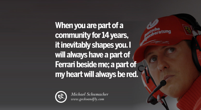 When you are part of a community for 14 years, it inevitably shapes you. I will always have a part of Ferrari beside me; a part of my heart will Quote by Michael Schumacher