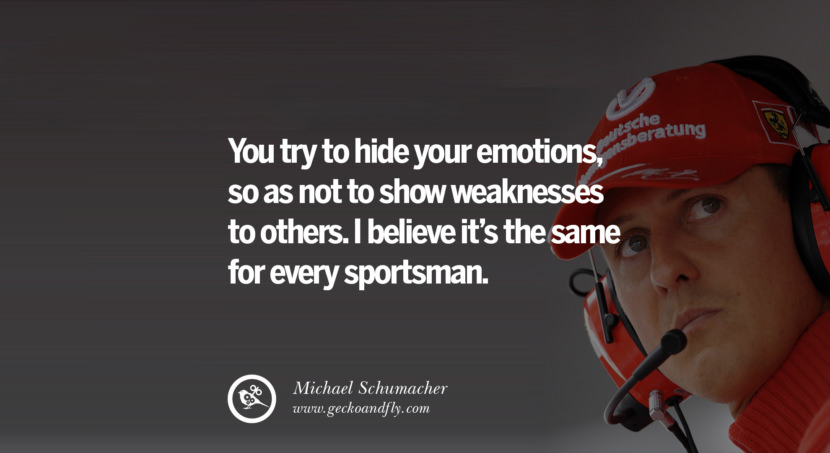 You try to hide your emotions, so as not to show weaknesses to others. I believe it's the same for every sportsman. Quote by Michael Schumacher