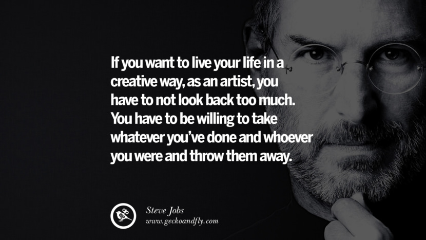 If you want to live your life in a creative way, as an artist, you have to not look back too much. You have to be willing to take whatever you’ve done and whoever you were and throw them away. The more the outside world tries to reinforce an image of you, the harder it is to continue to be an artist, which is why a lot of times, artists have to say, “Bye. I have to go. I’m going crazy and I’m getting out of here.” And they go and hibernate somewhere. Maybe later they re-emerge a little differently. Quotes by Steve Jobs