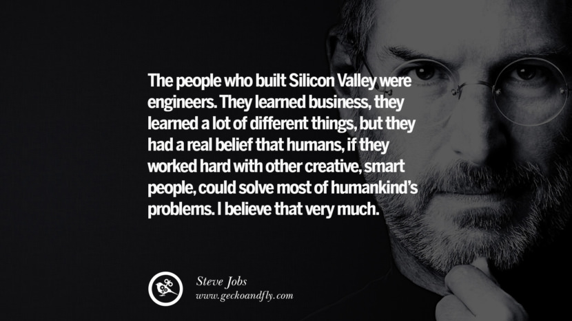 The people who built Silicon Valley were engineers. They learned business, they learned a lot of different things, but they had a real belief that humans, if they worked hard with other creative, smart people, could solve most of humankind's problems. I believe that very much. Quotes by Steve Jobs