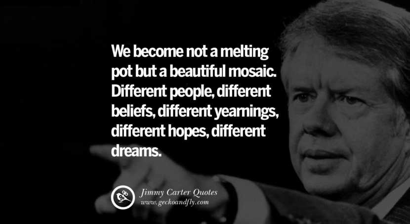 We become not a melting pot but a beautiful mosaic. Different people, different beliefs, different yearnings, different hopes, different dreams. Quote by Jimmy Carter