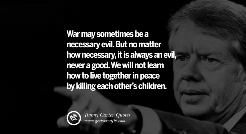 War may sometimes be a necessary evil. But no matter how necessary, it is always an evil, never a good. We will not learn how to live together in peace by killing each other's children. Quote by Jimmy Carter