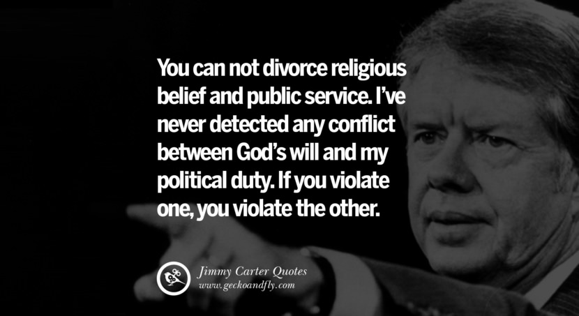 You can not divorce religious belief and public service. I've never detected any conflict between God's will and my political duty. If you violate one, you violate the other. Quote by Jimmy Carter