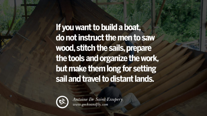 If you want to build a boat, do not instruct the men to saw wood, stitch the sails, prepare the tools and organize the work, but make them long for setting sail and travel to distant lands. - Antoine De Saint-Exupery