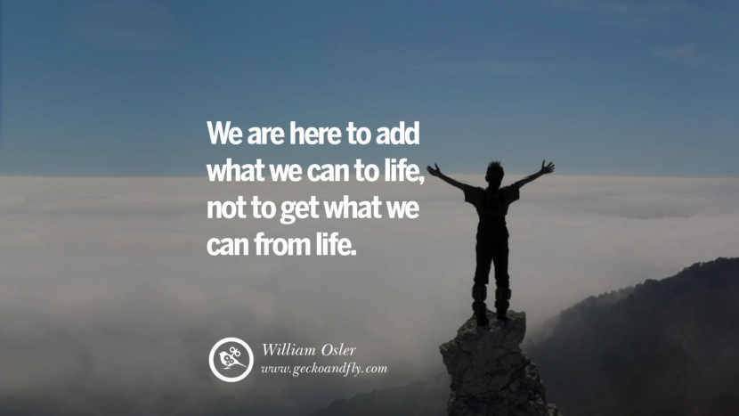 Inspiring Quotes about Life We are here to add what we can to life, not to get what we can from life. - William Osler