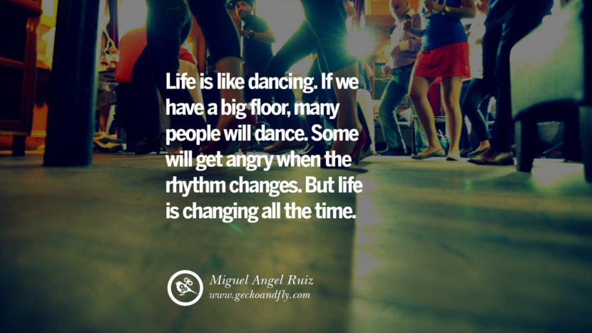 Inspiring Quotes about Life Life is like dancing. If they have a big floor, many people will dance. Some will get angry when the rhythm changes. But life is changing all the time. - Miguel Angel Ruiz