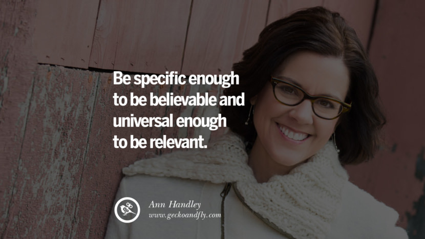 Be specific enough to be believable and universal enough to be relevant. - Ann Handley