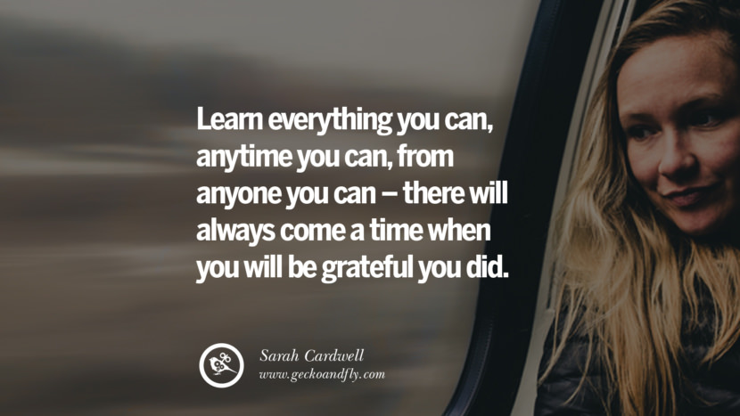 Learn everything you can, anytime you can, from anyone you can – there will always come a time when you will be grateful you did. - Sarah Cardwell