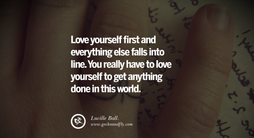  Love yourself first and everything else falls into line. You really have to love yourself to get anything done in this world. - Lucille Ball.