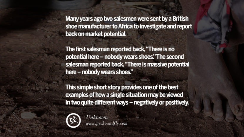 Many years ago two salesmen were sent by a British shoe manufacturer to Africa to investigate and report back on market potential. The first salesman reported back, There is no potential here - nobody wears shoes. The second salesman reported back, There is massive potential here - nobody wears shoes. This simple short story provides one of the best examples of how a single situation may be viewed in two quite different ways - negatively or positively. - Unknown