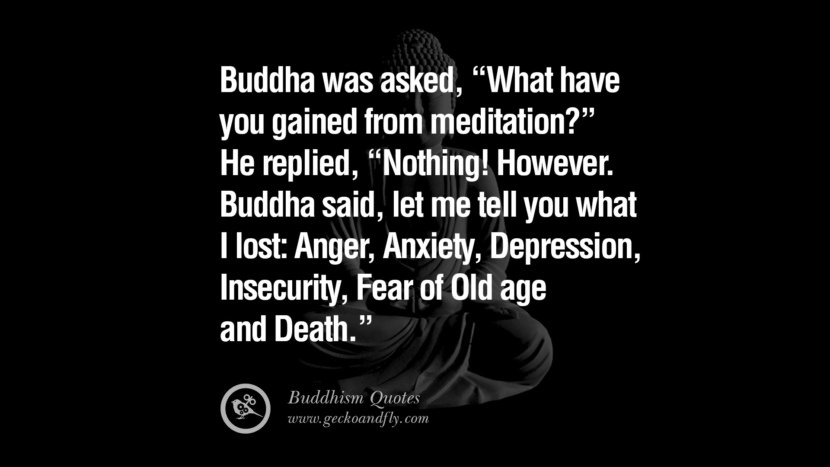 Buddha was asked, What have you gained from meditation? He replied, Nothing! However. Buddha said, let me tell you what I lost: Anger, Anxiety, Depression, Insecurity, Fear of Old age and Death.