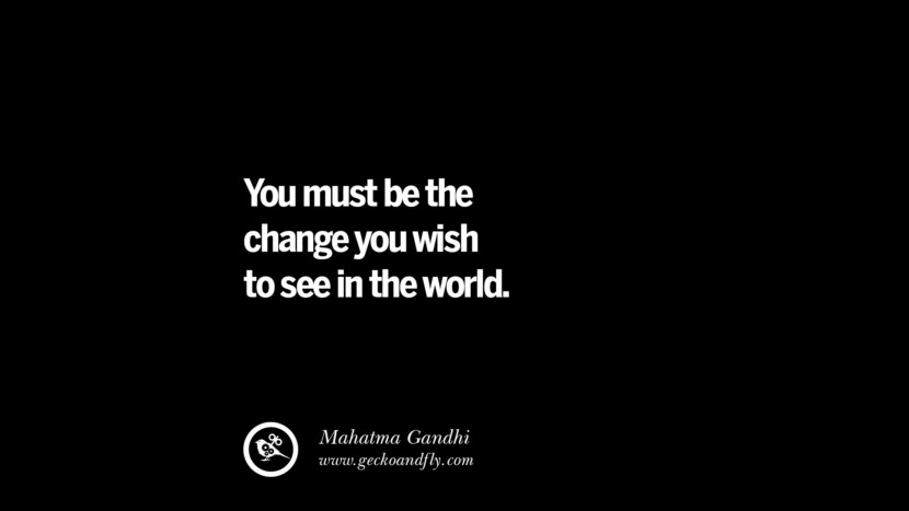 You must be the change you wish to see in the world. - Mahatma Gandhi