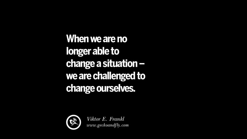 When we are no longer able to change a situation - we are challenged to change ourselves. - Viktor E. Frankl