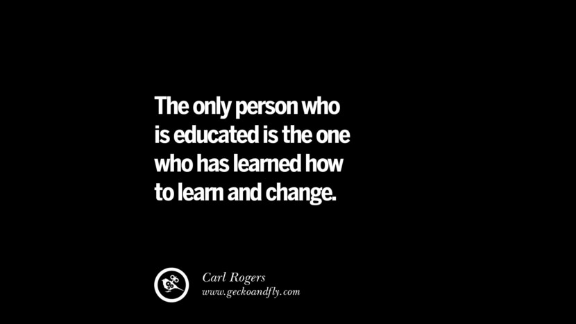The only person who is educated is the one who has learned how to learn and change. - Carl Rogers