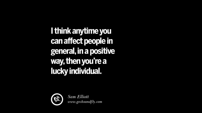I think anytime you can affect people in general, in a positive way, then you're a lucky individual. - Sam Elliott