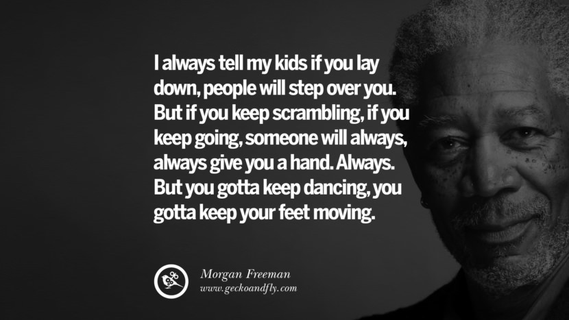 I always tell my kids if you lay down, people will step over you. But if you keep scrambling, if you keep going, someone will always, always give you a hand. Always. But you gotta keep dancing, you gotta keep your feet moving. Quote by Morgan Freeman