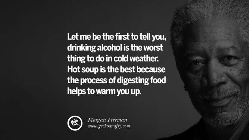 Let me be the first to tell you, drinking alcohol is the worst thing to do in cold weather. Hot soup is the best because the process of digesting food helps to warm you up. Quote by Morgan Freeman