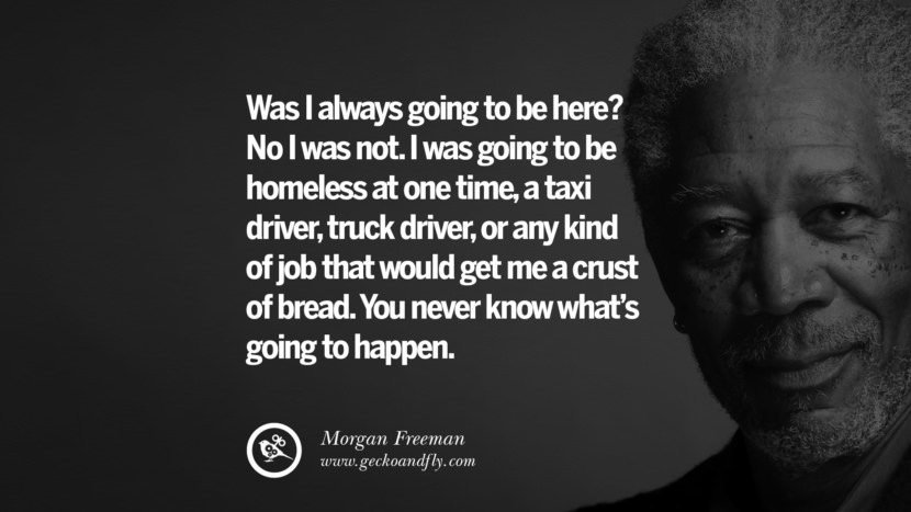 Was I always going to be here? No I was not. I was going to be homeless at one time, a taxi driver, truck driver, or any kind of job that would get me a crust of bread. You never know what's going to happen. Quote by Morgan Freeman