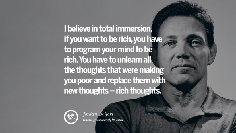 I believe in total immersion, if you want to be rich, you have to program your mind to be rich. You have to unlearn all the thoughts that were making you poor and replace them with new thoughts – rich thoughts. Quote by Jordan Belfort