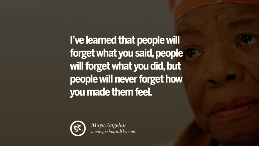 I have learned that people will forget what you said, people will forget what you did, but people will never forget how you made them feel. - Maya Angelou