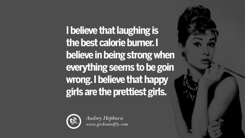 I believe that laughing is the best calorie burner. I believe in being strong when everything seems to be goin wrong. I believe that happy girls are the prettiest girls. - Audrey Hepburn