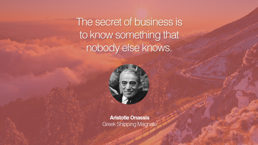 The secret of business is to know something that nobody else knows. Quote by Aristotle Onassis Greek Shipping Magnate