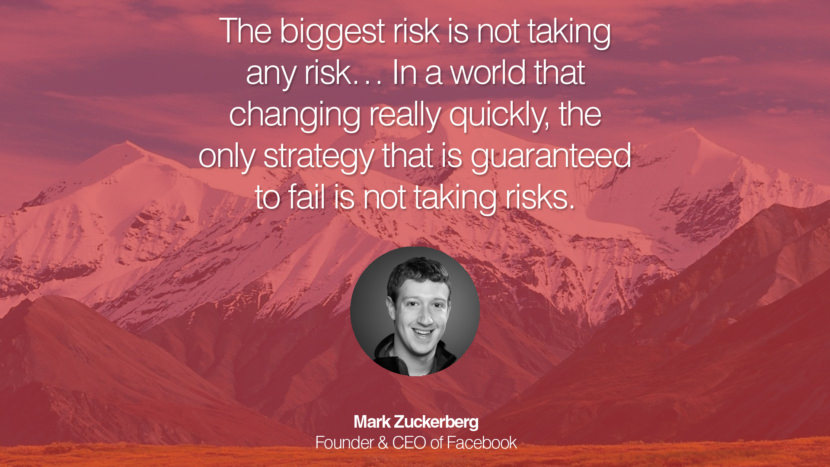 The biggest risk is not taking any risk… In a world that changing really quickly, the only strategy that is guaranteed to fail is not taking risks. Quote by Mark Zuckerberg Founder & CEO of Facebook