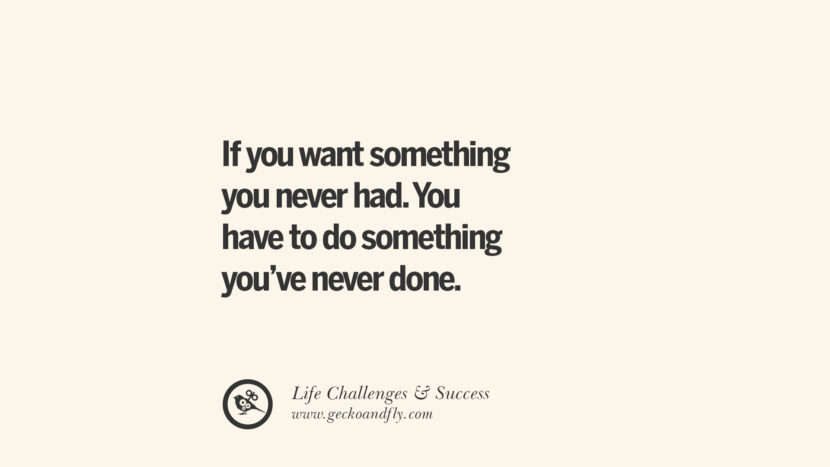 If you want something you never had. You have to do something you’ve never done.