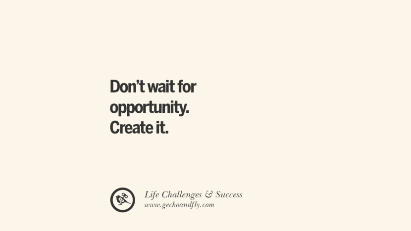 Don’t wait for an opportunity. Create it.
