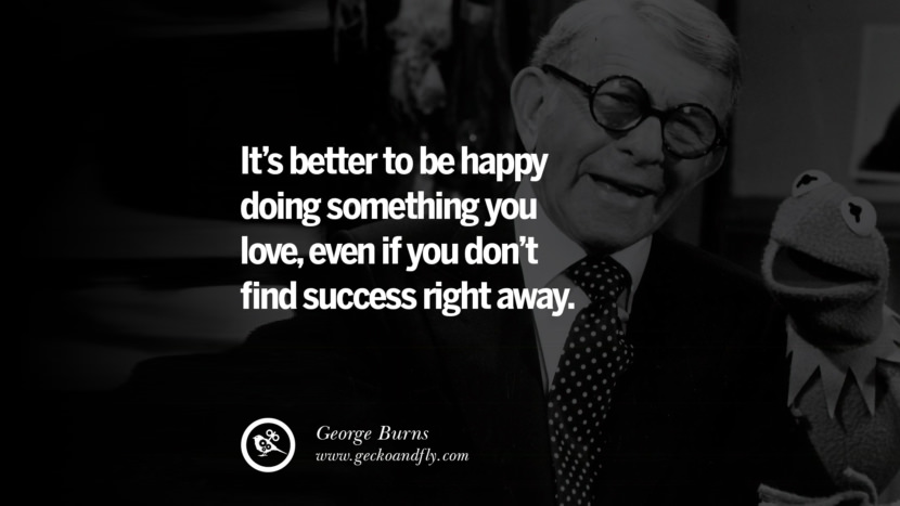 It’s better to be happy doing something you love, even if you don’t find success right away. - George Burns