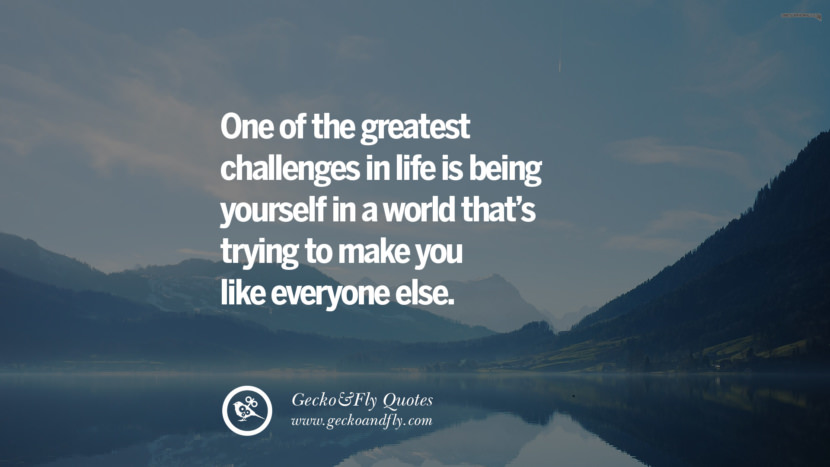 One of the greatest challenges in life is being yourself in a world that’s trying to make you like everyone else.
