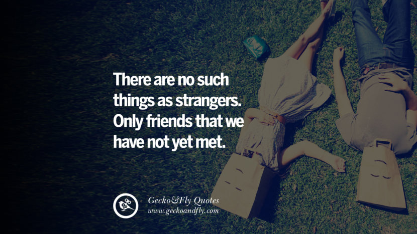 There are no such things as strangers. Only friends that they have not yet met.