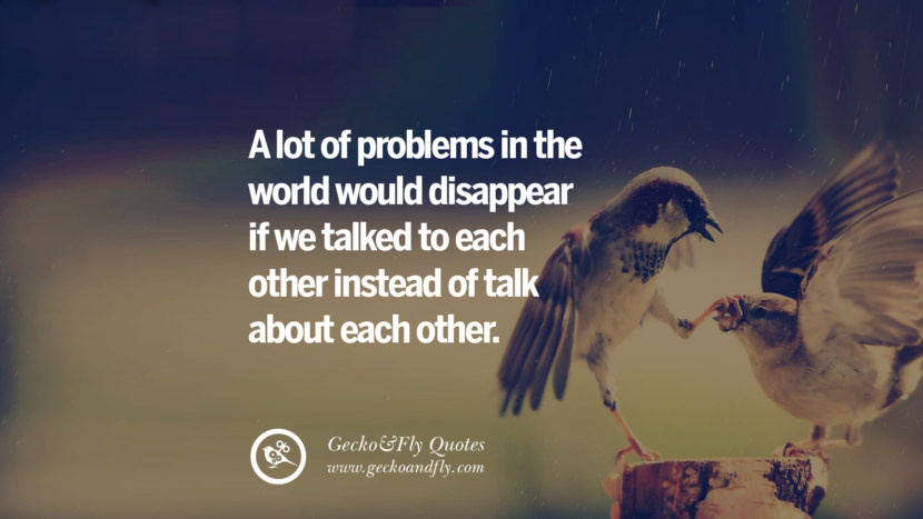 A lot of problems in the world would disappear if they talked to each other instead of talk about each other.
