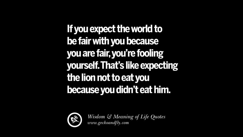 If you expect the world to be fair with you because you are fair, you're fooling yourself. That's like expecting the lion not to eat you because you didn't eat him.