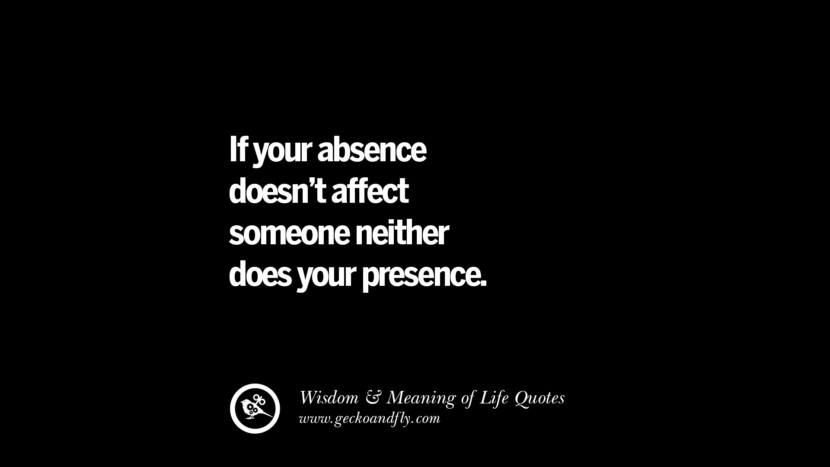 If your absence doesn't affect someone neither does your presence.