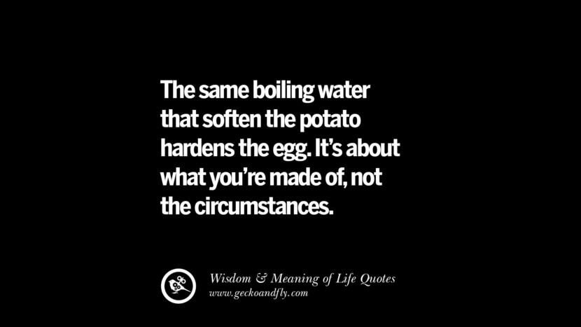 The same boiling water that soften the potato hardens the egg. It's about what you're made of, not the circumstances.