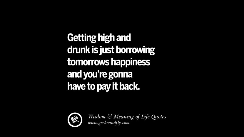 Getting high and drunk is just borrowing tomorrow's happiness and you're gonna have to pay it back.